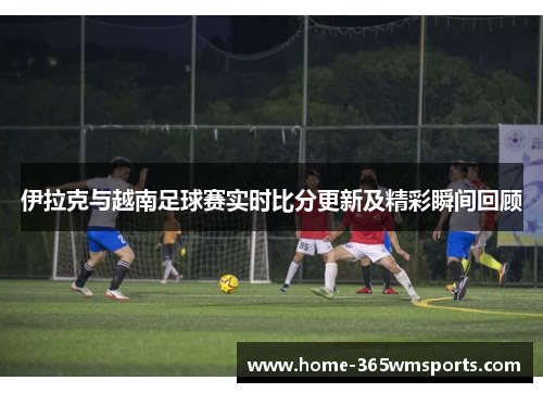 伊拉克与越南足球赛实时比分更新及精彩瞬间回顾