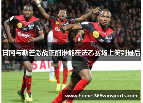甘冈与勒芒激战正酣谁能在法乙赛场上笑到最后
